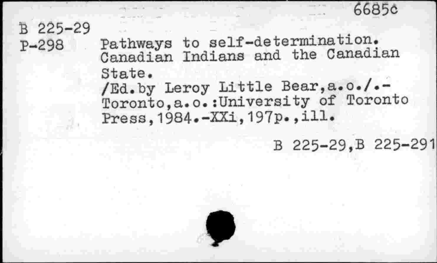 ﻿6685c
B 225-29
P-298 Pathways to self-determination.
Canadian Indians and the Canadian
State.
/Ed.by Leroy Little Bear,a.o./.-Toronto,a.o.:University of Toronto Press,1984*-XXi,197p* »ill*
B 225-29,B 225-291